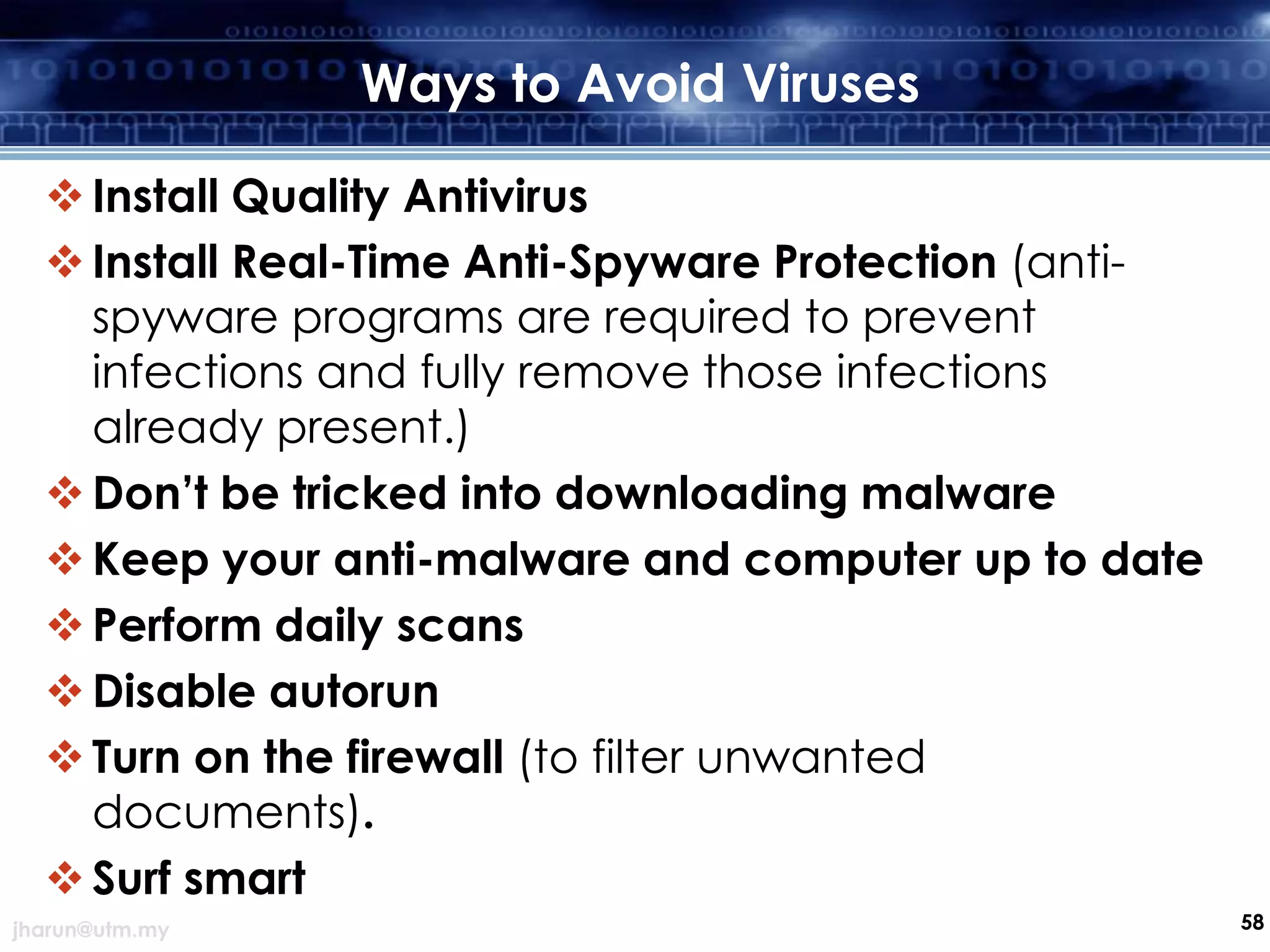 Ways to Avoid Viruses
 Install Quality Antivirus
 Install Real-Time Anti-Spyware Protection (antispyware programs are required to prevent
infections and fully remove those infections
already present.)
 Don’t be tricked into downloading malware
 Keep your anti-malware and computer up to date
 Perform daily scans
 Disable autorun
 Turn on the firewall (to filter unwanted
documents).
 Surf smart
jharun@utm.my

58

 