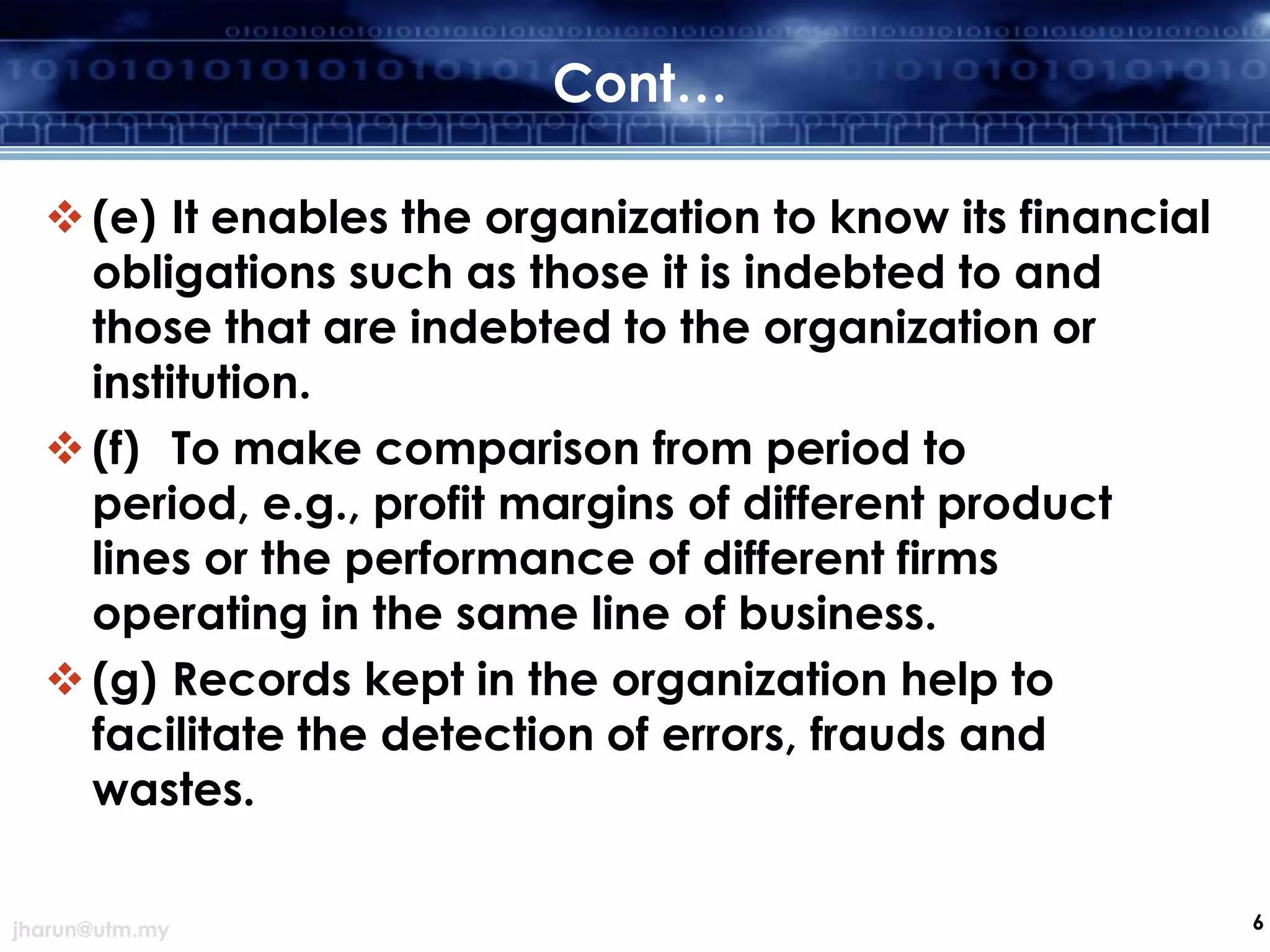 Cont…
 (e) It enables the organization to know its financial
obligations such as those it is indebted to and
those that are indebted to the organization or
institution.
 (f) To make comparison from period to
period, e.g., profit margins of different product
lines or the performance of different firms
operating in the same line of business.
 (g) Records kept in the organization help to
facilitate the detection of errors, frauds and
wastes.
jharun@utm.my

6

 