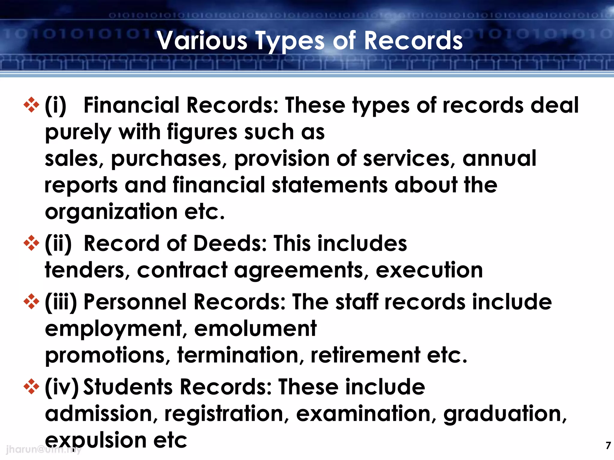 Various Types of Records
 (i) Financial Records: These types of records deal
purely with figures such as
sales, purchases, provision of services, annual
reports and financial statements about the
organization etc.
 (ii) Record of Deeds: This includes
tenders, contract agreements, execution
 (iii) Personnel Records: The staff records include
employment, emolument
promotions, termination, retirement etc.
 (iv) Students Records: These include
admission, registration, examination, graduation,
expulsion etc
jharun@utm.my

7

 