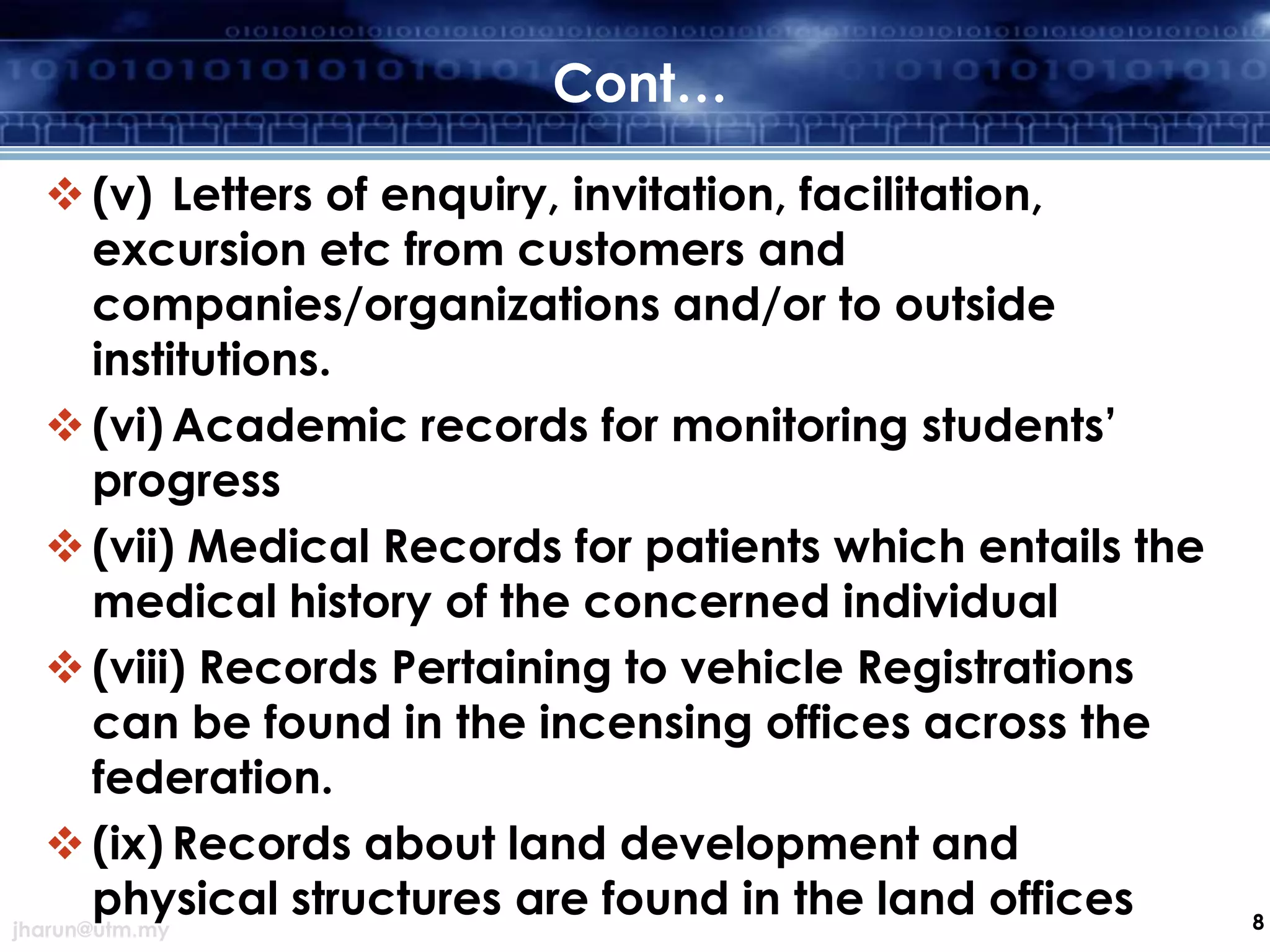 Cont…
 (v) Letters of enquiry, invitation, facilitation,
excursion etc from customers and
companies/organizations and/or to outside
institutions.
 (vi) Academic records for monitoring students’
progress
 (vii) Medical Records for patients which entails the
medical history of the concerned individual
 (viii) Records Pertaining to vehicle Registrations
can be found in the incensing offices across the
federation.
 (ix) Records about land development and
physical structures are found in the land offices
jharun@utm.my

8

 