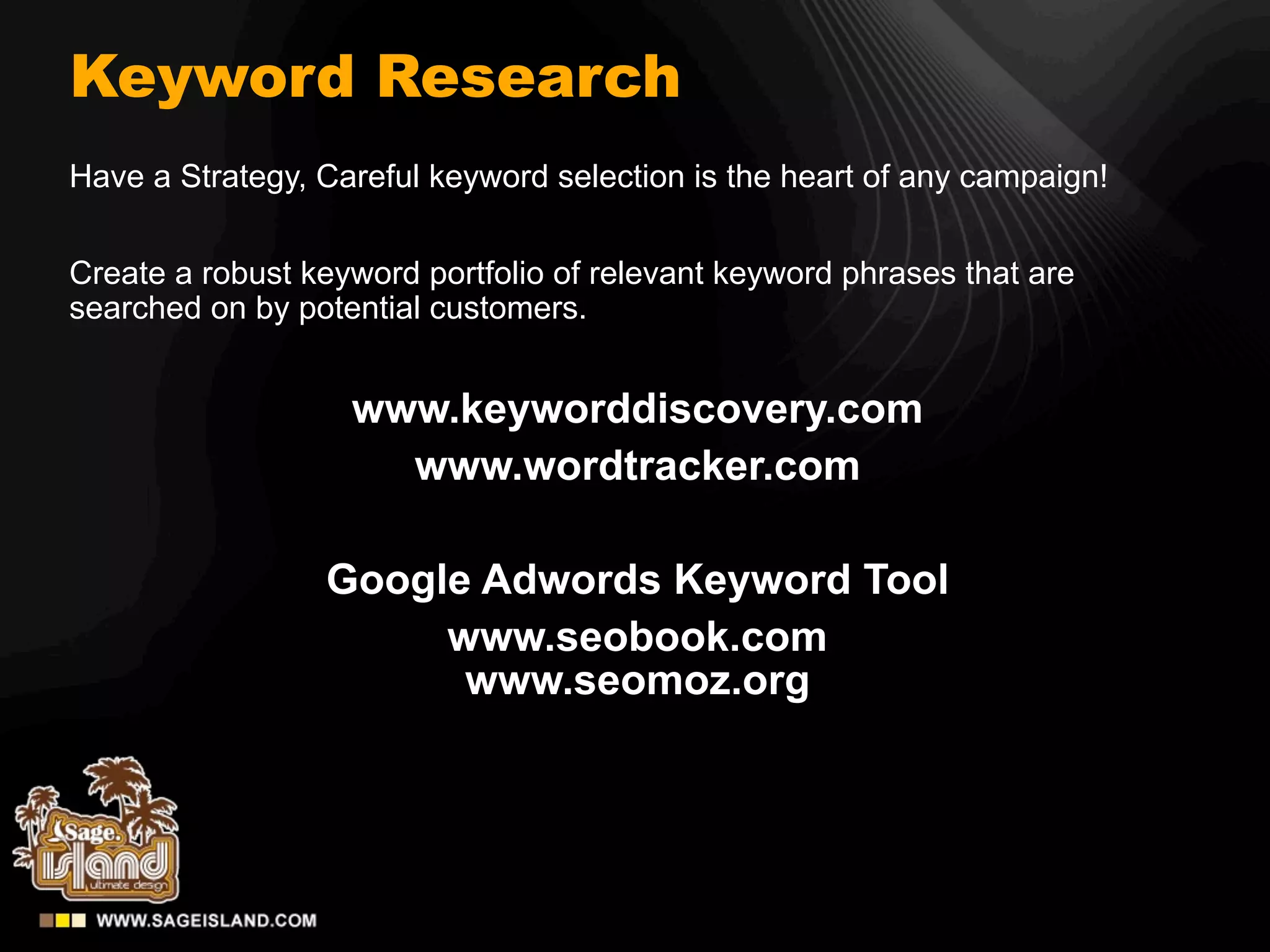 Keyword Research
Have a Strategy, Careful keyword selection is the heart of any campaign!


Create a robust keyword portfolio of relevant keyword phrases that are
searched on by potential customers.


                   www.keyworddiscovery.com
                     www.wordtracker.com

                 Google Adwords Keyword Tool
                      www.seobook.com
                       www.seomoz.org
 