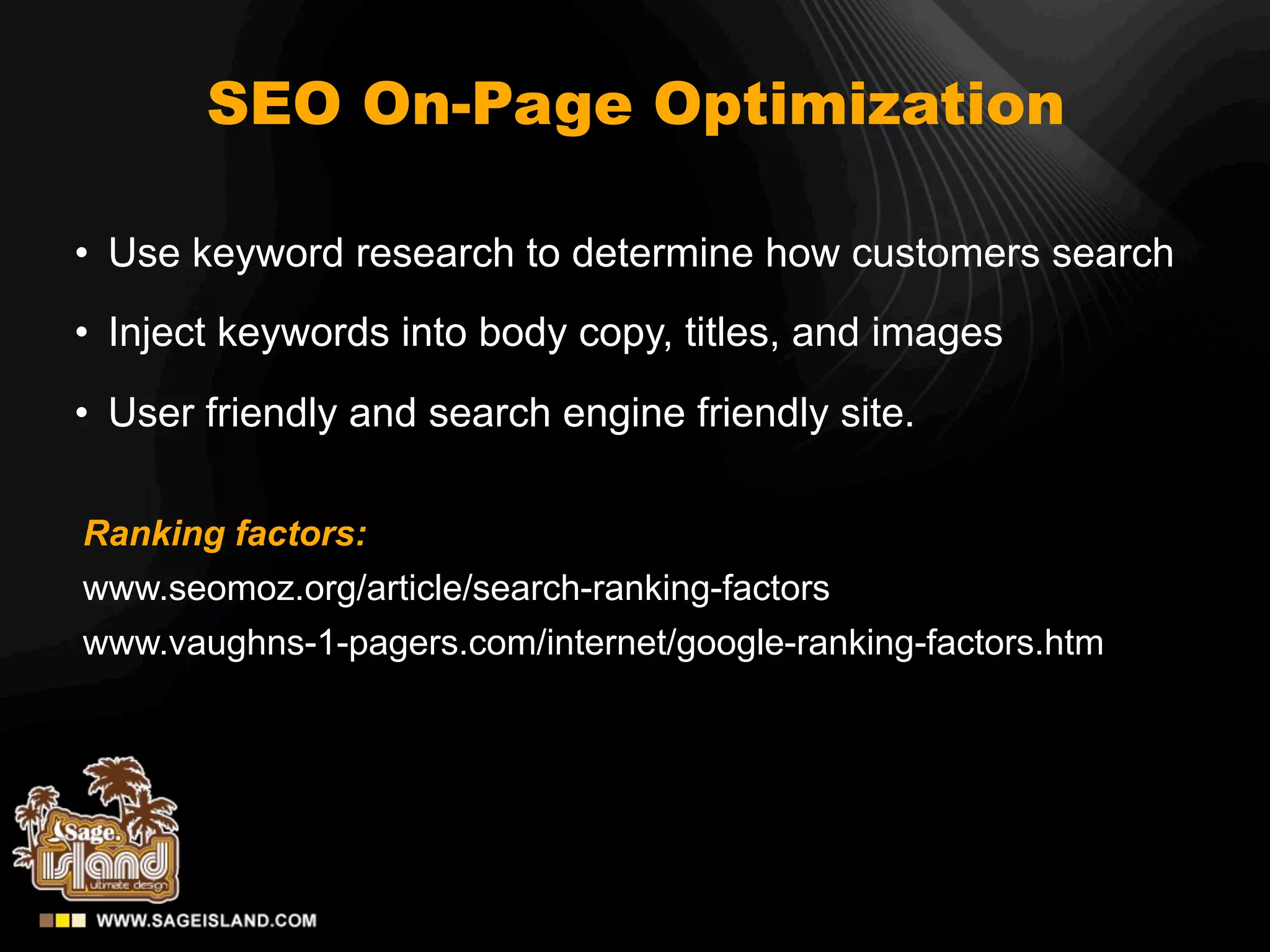 SEO On-Page Optimization

• Use keyword research to determine how customers search
• Inject keywords into body copy, titles, and images
• User friendly and search engine friendly site.

Ranking factors:
www.seomoz.org/article/search-ranking-factors
www.vaughns-1-pagers.com/internet/google-ranking-factors.htm
 