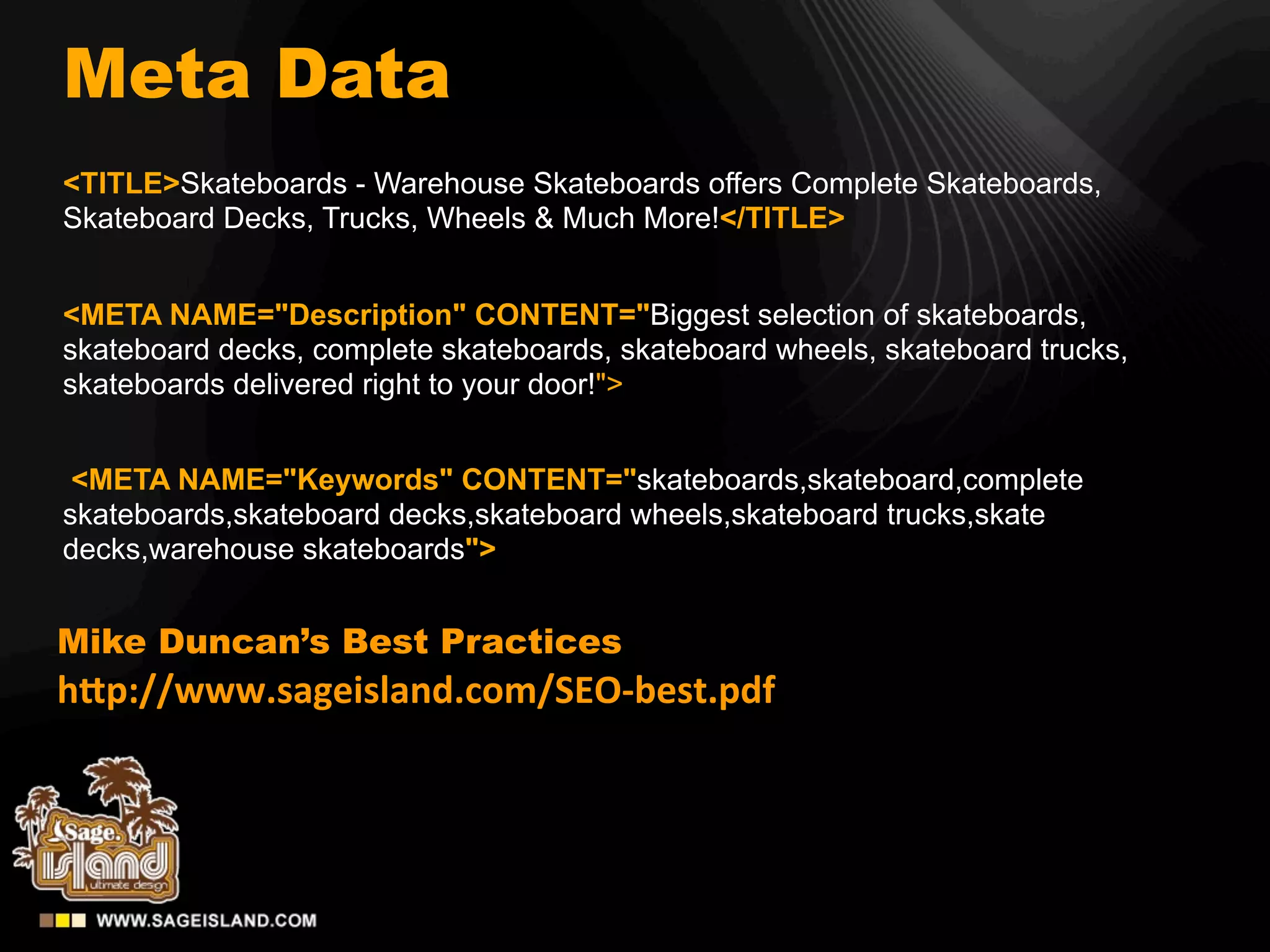 Meta Data
<TITLE>Skateboards - Warehouse Skateboards offers Complete Skateboards,
Skateboard Decks, Trucks, Wheels & Much More!</TITLE>


<META NAME="Description" CONTENT="Biggest selection of skateboards,
skateboard decks, complete skateboards, skateboard wheels, skateboard trucks,
skateboards delivered right to your door!">


 <META NAME="Keywords" CONTENT="skateboards,skateboard,complete
skateboards,skateboard decks,skateboard wheels,skateboard trucks,skate
decks,warehouse skateboards">


Mike Duncan’s Best Practices
h"p://www.sageisland.com/SEO-­‐best.pdf
 