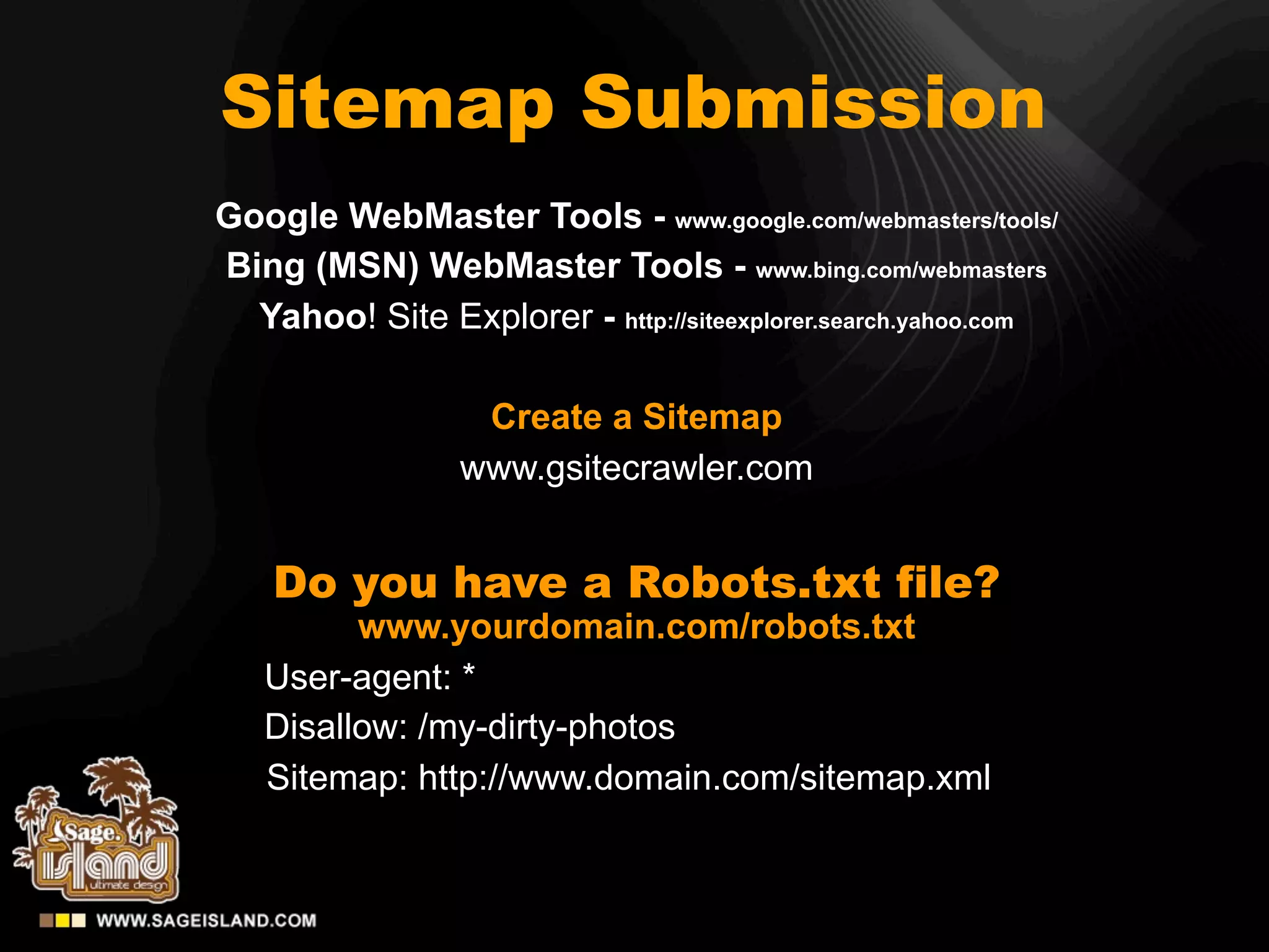 Sitemap Submission
Google WebMaster Tools - www.google.com/webmasters/tools/
Bing (MSN) WebMaster Tools - www.bing.com/webmasters
  Yahoo! Site Explorer - http://siteexplorer.search.yahoo.com

                  Create a Sitemap
                 www.gsitecrawler.com


    Do you have a Robots.txt file?
         www.yourdomain.com/robots.txt
   User-agent: *
   Disallow: /my-dirty-photos
   Sitemap: http://www.domain.com/sitemap.xml
 