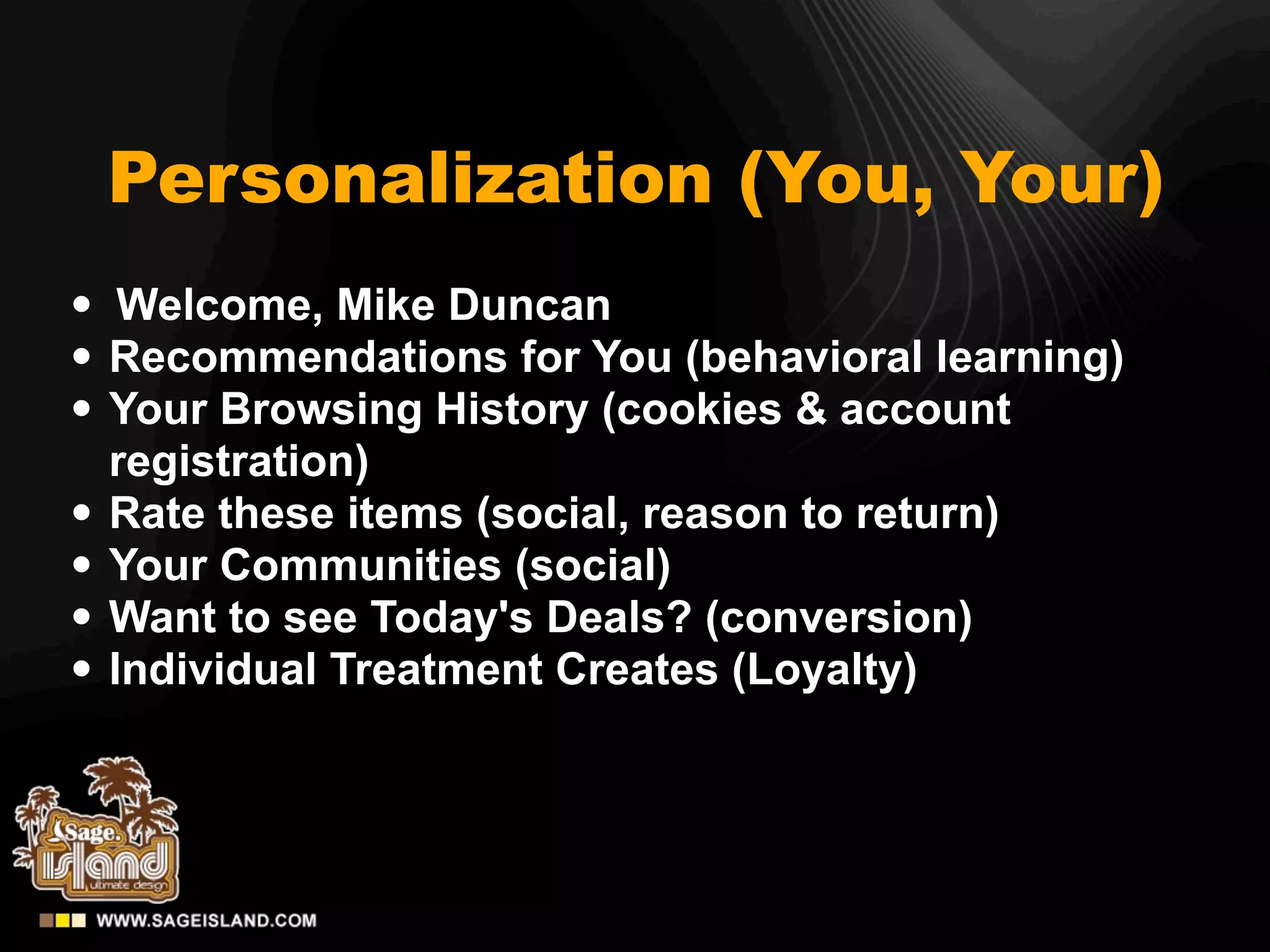 Personalization (You, Your)
• Welcome, Mike Duncan
• Recommendations for You (behavioral learning)
• Your Browsing History (cookies & account
    registration)
•   Rate these items (social, reason to return)
•   Your Communities (social)
•   Want to see Today's Deals? (conversion)
•   Individual Treatment Creates (Loyalty)
 