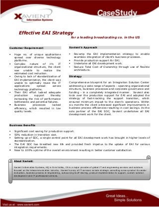 Effective EAI Strategy
for a leading broadcasting co. in the US
Customer Requirement
 Huge no. of unique applications
spread over diverse technology
platforms.
 Complex nature of it’s IT
organizational structure, the client
was unable to realize the
estimated cost reduction.
 Owing to lack of standardization of
EAI implementation, the client was
unable to optimally reuse the IT
applications spread across
technology platforms.
 Their EAI effort lacked adequate
production support thereby
increasing the risk of performance
bottlenecks and potential failures.
 Business processes lacked
efficiency, which resulted in low
quality levels.
Xavient’s Approach
 Revamp the EAI implementation strategy to enable
seamless integration of client's business processes.
 Provide production support for EAI.
 Undertake all EAI development work.
• Reduce Total Cost of Ownership through use of flexible
architecture.
Strategy
Comprehensive blueprint for an Integration Solution Center
addressing a wide range of aspects - spanning organizational
structure, business processes and corporate governance and
funding - in a completely integrated manner. Xavient also
took over the production support for EAI and adopted the
strategy of fast-tracking the support transition, which
ensured minimum impact to the client's operations. Within
six months the client witnessed significant improvements in
business process efficiencies resulting in cost savings. As the
sole partner of the EAI SDC, Xavient undertakes all EAI
development work for the client.
Business Benefits
 Significant cost saving for production support.
 50% reduction in transition cost.
 Setting up of SDC, a single control point for all EAI development work has brought in higher levels of
standardization.
 The EAI SDC has breathed new life and provided fresh impetus to the uptake of EAI for various
integration requirements.
 Near to 100% uptime of the overall environment resulting in better customer satisfaction.
About Xavient:
Xavient Information Systems, HQ in Simi Valley, CA is a major provider of global IT and engineering services and solutions
focused on the telecommunication industry. Xavient’s array of IT services include strategic consulting across product & vendor
evaluation, business process re-engineering, outsourcing & off-shoring; product implementation & support; custom solution
development and IT professional services.
 