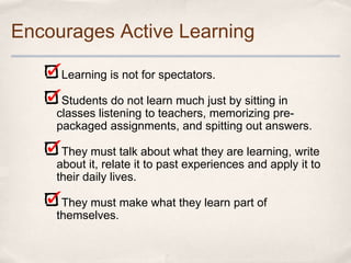 Encourages Active Learning

     Learning is not for spectators.

     Students do not learn much just by sitting in
    classes listening to teachers, memorizing pre-
    packaged assignments, and spitting out answers.

     They must talk about what they are learning, write
    about it, relate it to past experiences and apply it to
    their daily lives.

     They must make what they learn part of
    themselves.
 
