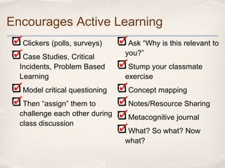 Encourages Active Learning
  Clickers (polls, surveys)      Ask “Why is this relevant to
   Case Studies, Critical       you?”
  Incidents, Problem Based       Stump your classmate
  Learning                      exercise
  Model critical questioning    Concept mapping
   Then “assign” them to        Notes/Resource Sharing
  challenge each other during   Metacognitive journal
  class discussion
                                 What? So what? Now
                                what?
 