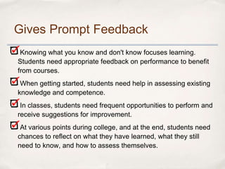 Gives Prompt Feedback
 Knowing what you know and don't know focuses learning.
Students need appropriate feedback on performance to benefit
from courses.
 When getting started, students need help in assessing existing
knowledge and competence.
 In classes, students need frequent opportunities to perform and
receive suggestions for improvement.
 At various points during college, and at the end, students need
chances to reflect on what they have learned, what they still
need to know, and how to assess themselves.
 