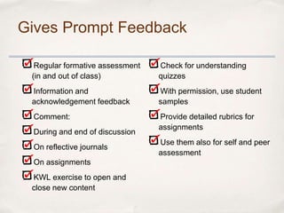 Gives Prompt Feedback

  Regular formative assessment   Check for understanding
 (in and out of class)           quizzes
 Information and                 With permission, use student
 acknowledgement feedback        samples
 Comment:                        Provide detailed rubrics for
                                 assignments
 During and end of discussion
                                 Use them also for self and peer
 On reflective journals
                                 assessment
 On assignments
 KWL exercise to open and
 close new content
 