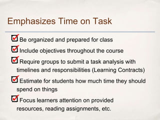 Emphasizes Time on Task
   Be organized and prepared for class
   Include objectives throughout the course
    Require groups to submit a task analysis with
  timelines and responsibilities (Learning Contracts)
   Estimate for students how much time they should
  spend on things
   Focus learners attention on provided
  resources, reading assignments, etc.
 