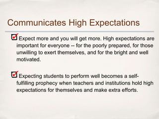 Communicates High Expectations
   Expect more and you will get more. High expectations are
  important for everyone -- for the poorly prepared, for those
  unwilling to exert themselves, and for the bright and well
  motivated.


   Expecting students to perform well becomes a self-
  fulfilling prophecy when teachers and institutions hold high
  expectations for themselves and make extra efforts.
 