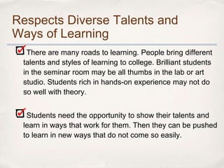 Respects Diverse Talents and
Ways of Learning
  There are many roads to learning. People bring different
 talents and styles of learning to college. Brilliant students
 in the seminar room may be all thumbs in the lab or art
 studio. Students rich in hands-on experience may not do
 so well with theory.


  Students need the opportunity to show their talents and
 learn in ways that work for them. Then they can be pushed
 to learn in new ways that do not come so easily.
 