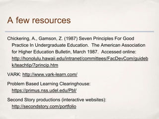 A few resources
Chickering, A., Gamson, Z. (1987) Seven Principles For Good
 Practice In Undergraduate Education. The American Association
 for Higher Education Bulletin, March 1987. Accessed online:
 http://honolulu.hawaii.edu/intranet/committees/FacDevCom/guideb
 k/teachtip/7princip.htm

VARK: http://www.vark-learn.com/

Problem Based Learning Clearinghouse:
  https://primus.nss.udel.edu/Pbl/

Second Story productions (interactive websites):
  http://secondstory.com/portfolio
 
