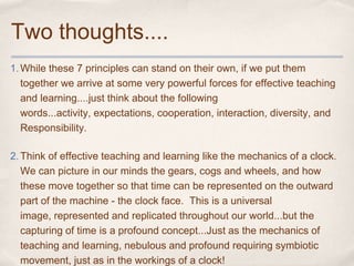 Two thoughts....
1. While these 7 principles can stand on their own, if we put them
   together we arrive at some very powerful forces for effective teaching
   and learning....just think about the following
   words...activity, expectations, cooperation, interaction, diversity, and
   Responsibility.

2. Think of effective teaching and learning like the mechanics of a clock.
   We can picture in our minds the gears, cogs and wheels, and how
   these move together so that time can be represented on the outward
   part of the machine - the clock face. This is a universal
   image, represented and replicated throughout our world...but the
   capturing of time is a profound concept...Just as the mechanics of
   teaching and learning, nebulous and profound requiring symbiotic
   movement, just as in the workings of a clock!
 