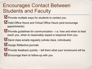 Encourages Contact Between
Students and Faculty
 Provide multiple ways for students to contact you
 Hold Office Hours and Virtual Office Hours (and encourage
 appointments)
  Provide guidelines for communication – i.e. how and when to best
 reach you, when to reasonably expect a response from you
 Send class emails regularly (whole class, individuals)
 Assign Reflective journals
 Provide feedback quickly – tell them what your turnaround will be.
 Encourage them to follow-up with you
 