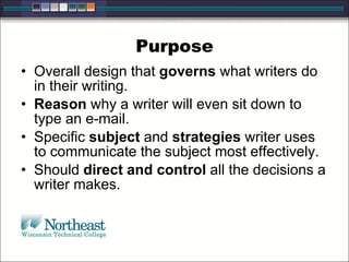 Purpose
• Overall design that governs what writers do
in their writing.
• Reason why a writer will even sit down to
type an e-mail.
• Specific subject and strategies writer uses
to communicate the subject most effectively.
• Should direct and control all the decisions a
writer makes.
 