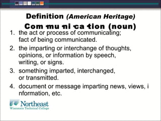 Definition (American Heritage)
Com·mu·ni·ca·tion (noun)
1. the act or process of communicating;
fact of being communicated.
2. the imparting or interchange of thoughts,
opinions, or information by speech,
writing, or signs.
3. something imparted, interchanged,
or transmitted.
4. document or message imparting news, views, i
nformation, etc.
 