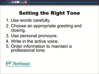 Setting the Right Tone
1. Use words carefully.
2. Choose an appropriate greeting and
closing.
3. Use personal pronouns.
4. Write in the active voice.
5. Order information to maintain a
professional tone.
 