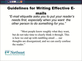 Guidelines for Writing Effective E-
mails
“E-mail etiquette asks you to put your reader’s
needs first, especially when you want the
other person to do something for you.”
“Most people know roughly what they want,
but do not take time to clearly think it through. This
is how we end up with rambling email … our
thoughts are disorganized, and we can easily confuse
the reader.”
 
