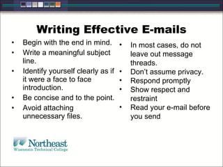 Writing Effective E-mails
• Begin with the end in mind.
• Write a meaningful subject
line.
• Identify yourself clearly as if
it were a face to face
introduction.
• Be concise and to the point.
• Avoid attaching
unnecessary files.
• In most cases, do not
leave out message
threads.
• Don’t assume privacy.
• Respond promptly
• Show respect and
restraint
• Read your e-mail before
you send
 