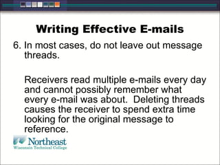 Writing Effective E-mails
6. In most cases, do not leave out message
threads.
Receivers read multiple e-mails every day
and cannot possibly remember what
every e-mail was about. Deleting threads
causes the receiver to spend extra time
looking for the original message to
reference.
 