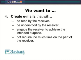 We want to … 4.  Create e-mails  that will… be read by the receiver. be understood by the receiver. engage the receiver to achieve the intended purpose. not require too much time on the part of the receiver. 