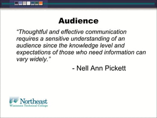 Audience “ Thoughtful and effective communication requires a sensitive understanding of an audience since the knowledge level and expectations of those who need information can vary widely.” - Nell Ann Pickett 