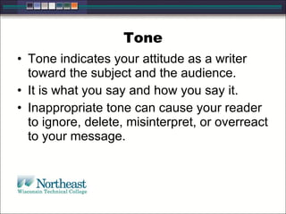 Tone Tone indicates your attitude as a writer toward the subject and the audience.  It is what you say and how you say it.  Inappropriate tone can cause your reader to ignore, delete, misinterpret, or overreact to your message.  