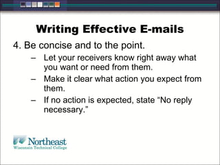Writing Effective E-mails 4. Be concise and to the point. Let your receivers know right away what you want or need from them. Make it clear what action you expect from them.  If no action is expected, state “No reply necessary.” 