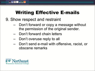 Writing Effective E-mails 9. Show respect and restraint Don’t forward or copy a message without the permission of the original sender.  Don’t forward chain letters Don’t overuse reply to all Don’t send e-mail with offensive, racist, or obscene remarks 