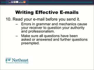 Writing Effective E-mails 10. Read your e-mail before you send it. Errors in grammar and mechanics cause your receiver to question your authority and professionalism.  Make sure all questions have been asked or answered and further questions preempted. 