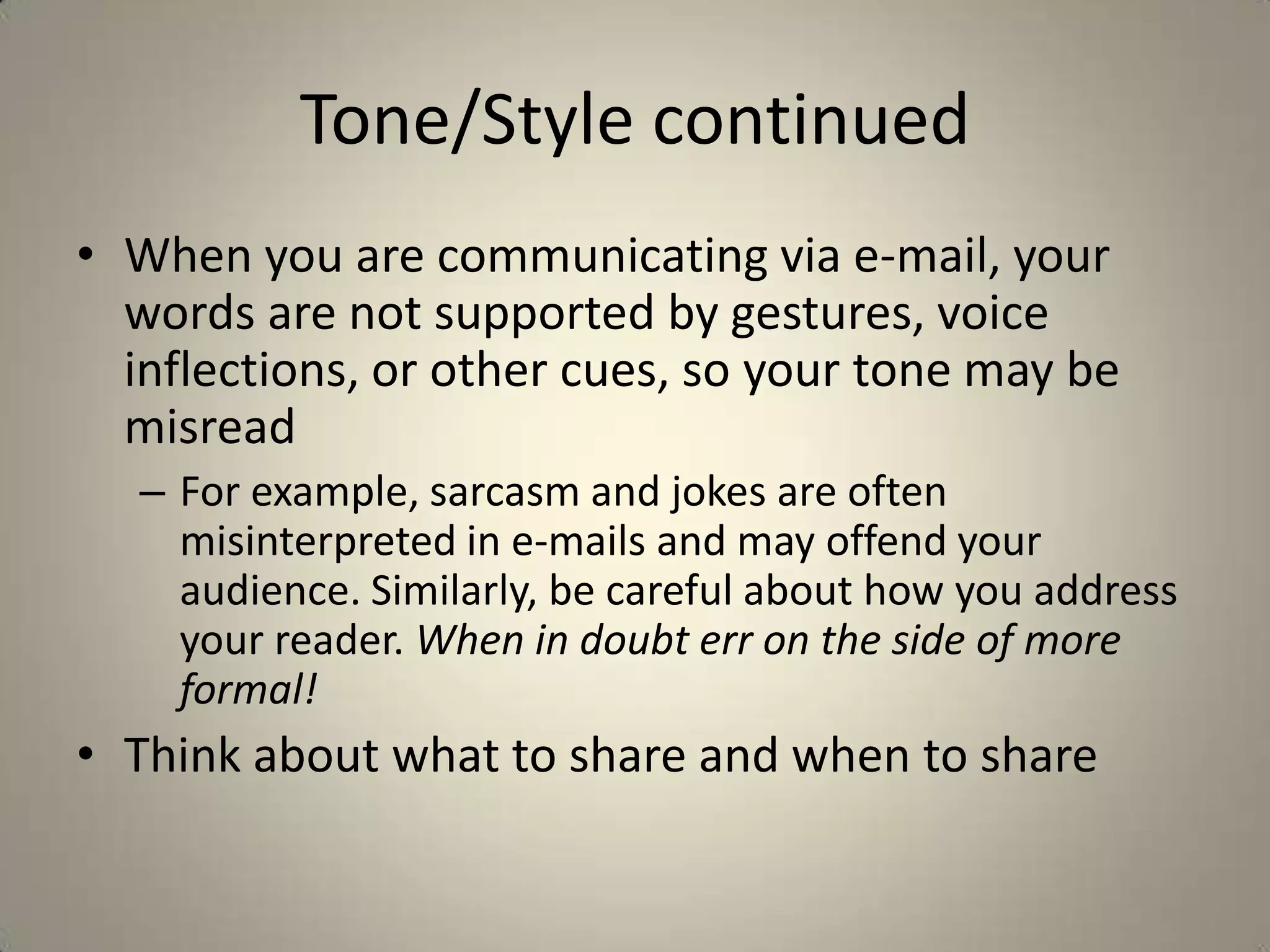 Tone/Style continued
• When you are communicating via e-mail, your
words are not supported by gestures, voice
inflections, or other cues, so your tone may be
misread
– For example, sarcasm and jokes are often
misinterpreted in e-mails and may offend your
audience. Similarly, be careful about how you address
your reader. When in doubt err on the side of more
formal!
• Think about what to share and when to share
 
