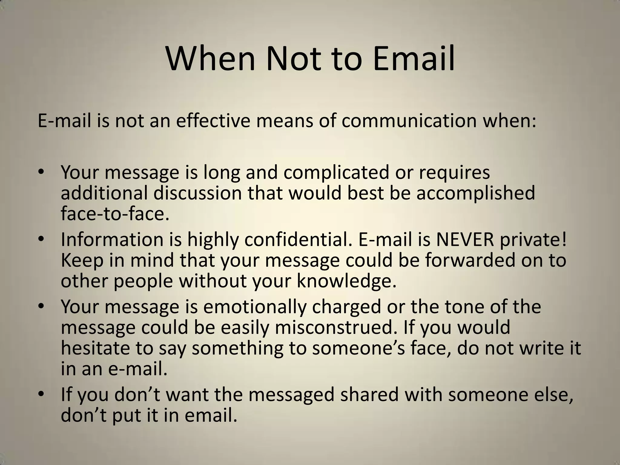 When Not to Email
E-mail is not an effective means of communication when:
• Your message is long and complicated or requires
additional discussion that would best be accomplished
face-to-face.
• Information is highly confidential. E-mail is NEVER private!
Keep in mind that your message could be forwarded on to
other people without your knowledge.
• Your message is emotionally charged or the tone of the
message could be easily misconstrued. If you would
hesitate to say something to someone’s face, do not write it
in an e-mail.
• If you don’t want the messaged shared with someone else,
don’t put it in email.
 