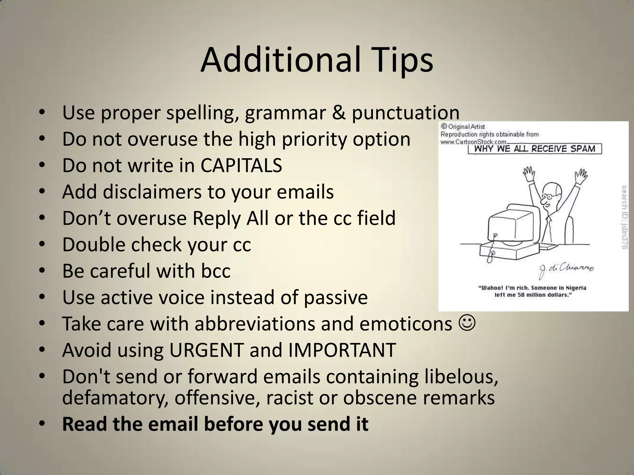 Additional Tips
• Use proper spelling, grammar & punctuation
• Do not overuse the high priority option
• Do not write in CAPITALS
• Add disclaimers to your emails
• Don’t overuse Reply All or the cc field
• Double check your cc
• Be careful with bcc
• Use active voice instead of passive
• Take care with abbreviations and emoticons 
• Avoid using URGENT and IMPORTANT
• Don't send or forward emails containing libelous,
defamatory, offensive, racist or obscene remarks
• Read the email before you send it
 
