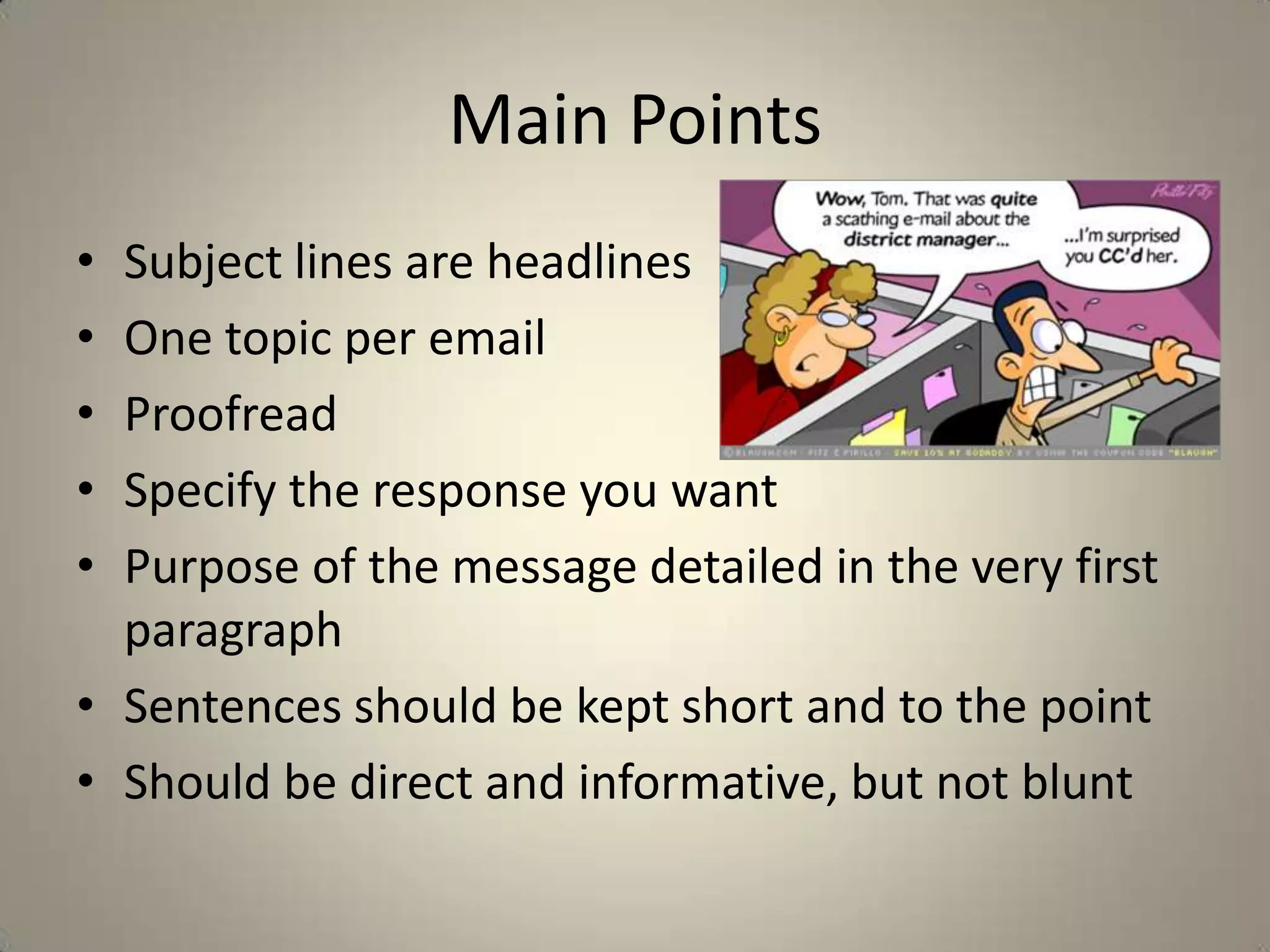 Main Points
• Subject lines are headlines
• One topic per email
• Proofread
• Specify the response you want
• Purpose of the message detailed in the very first
paragraph
• Sentences should be kept short and to the point
• Should be direct and informative, but not blunt
 