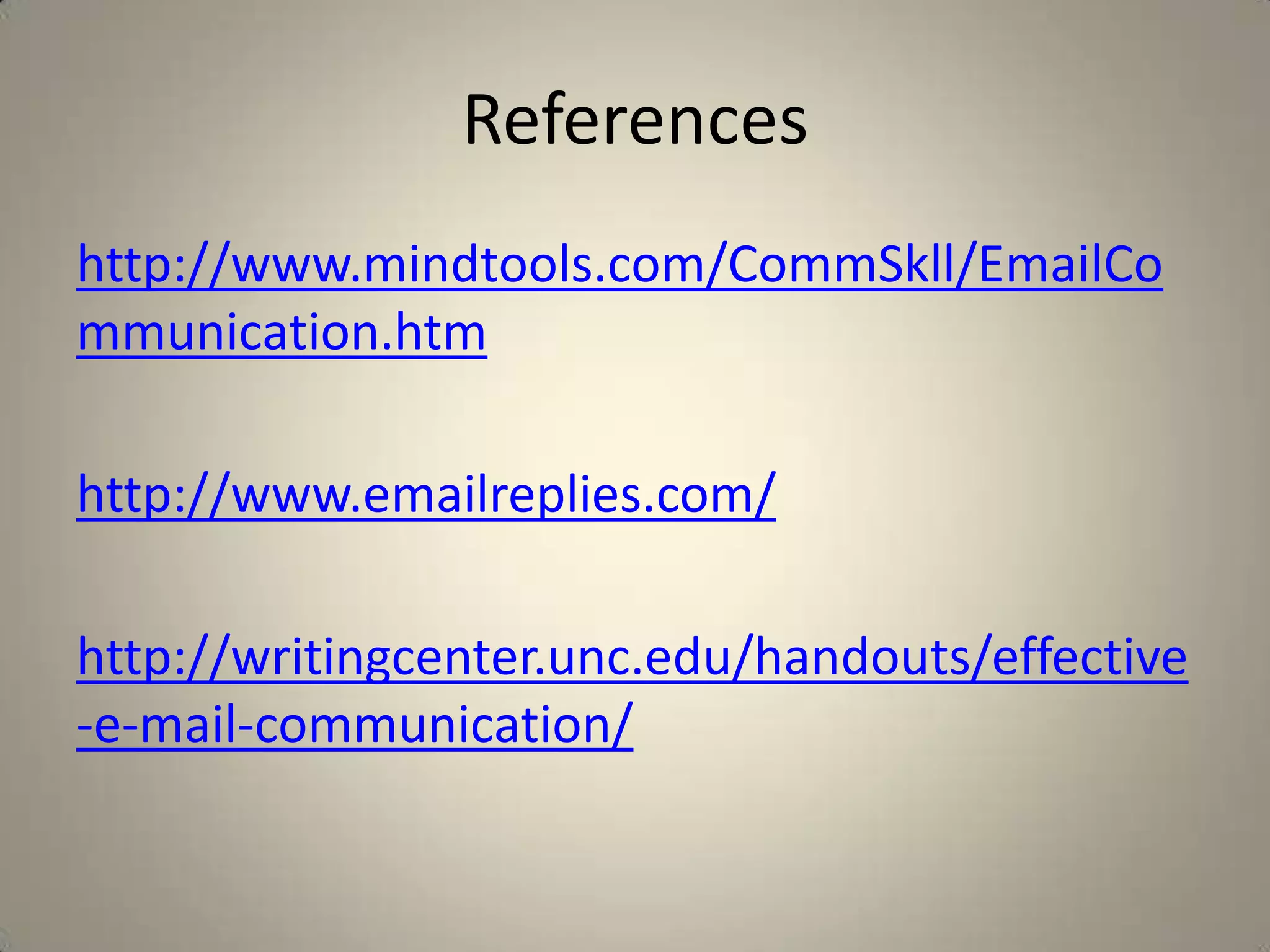 References
http://www.mindtools.com/CommSkll/EmailCo
mmunication.htm
http://www.emailreplies.com/
http://writingcenter.unc.edu/handouts/effective
-e-mail-communication/
 