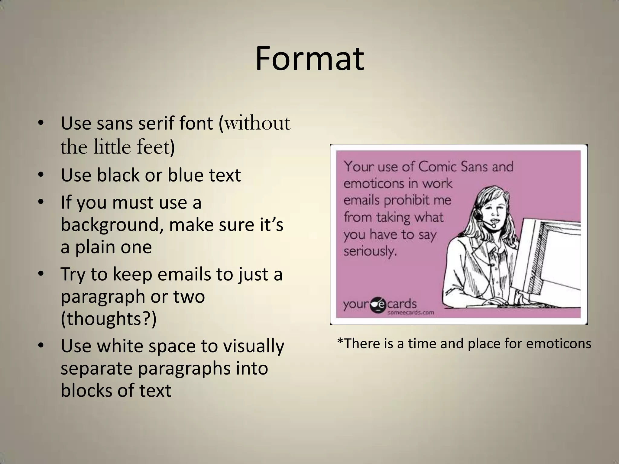 Format
• Use sans serif font (without
the little feet)
• Use black or blue text
• If you must use a
background, make sure it’s
a plain one
• Try to keep emails to just a
paragraph or two
(thoughts?)
• Use white space to visually
separate paragraphs into
blocks of text
*There is a time and place for emoticons
 