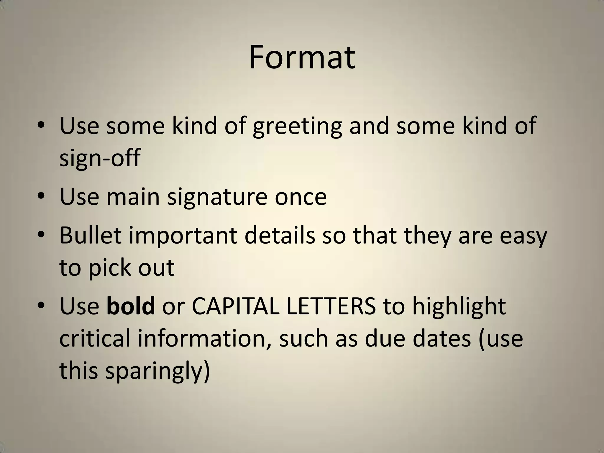 Format
• Use some kind of greeting and some kind of
sign-off
• Use main signature once
• Bullet important details so that they are easy
to pick out
• Use bold or CAPITAL LETTERS to highlight
critical information, such as due dates (use
this sparingly)
 