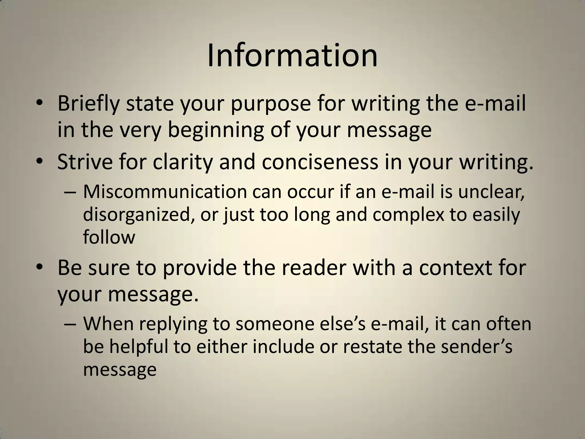Information
• Briefly state your purpose for writing the e-mail
in the very beginning of your message
• Strive for clarity and conciseness in your writing.
– Miscommunication can occur if an e-mail is unclear,
disorganized, or just too long and complex to easily
follow
• Be sure to provide the reader with a context for
your message.
– When replying to someone else’s e-mail, it can often
be helpful to either include or restate the sender’s
message
 