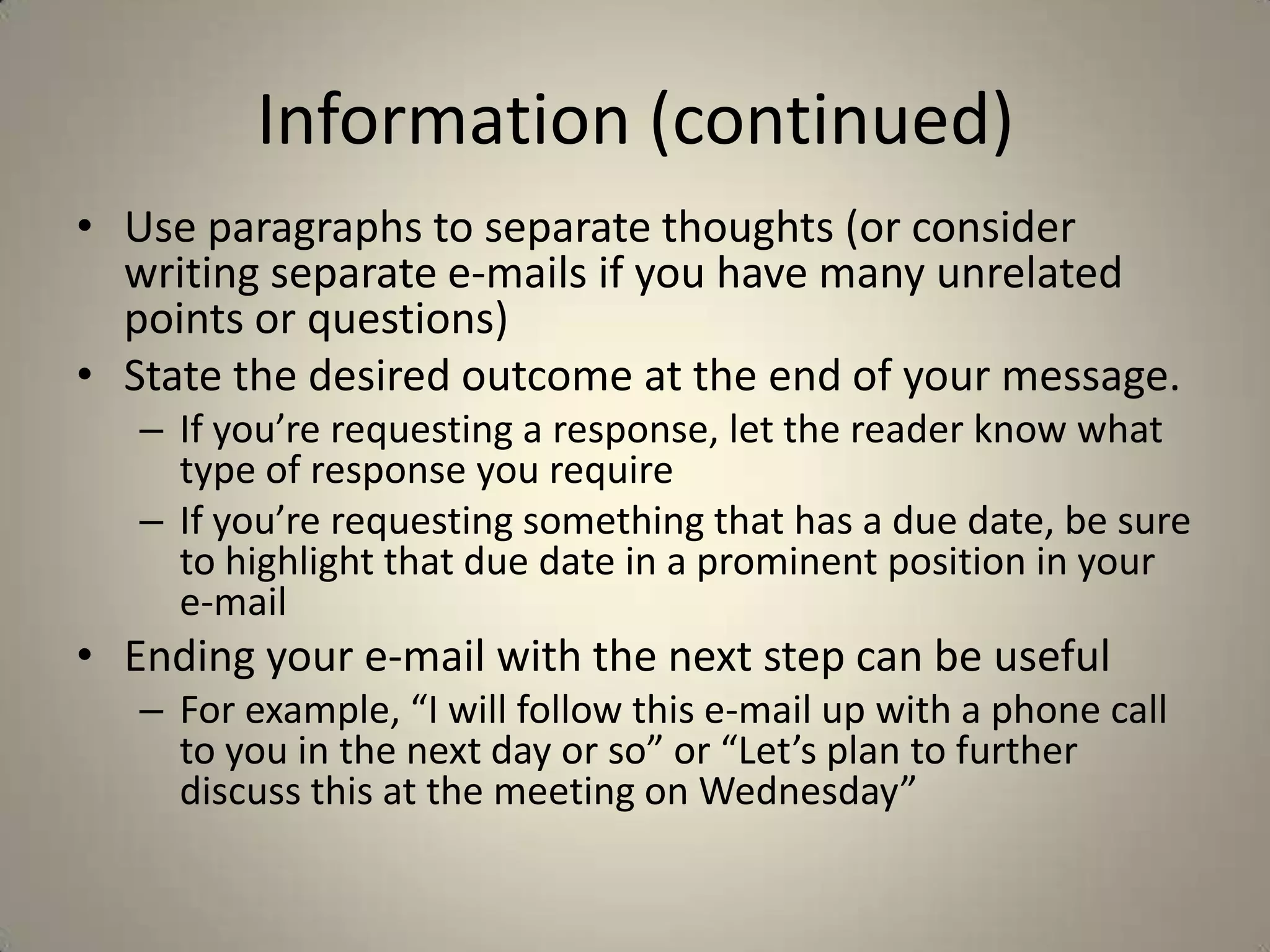 Information (continued)
• Use paragraphs to separate thoughts (or consider
writing separate e-mails if you have many unrelated
points or questions)
• State the desired outcome at the end of your message.
– If you’re requesting a response, let the reader know what
type of response you require
– If you’re requesting something that has a due date, be sure
to highlight that due date in a prominent position in your
e-mail
• Ending your e-mail with the next step can be useful
– For example, “I will follow this e-mail up with a phone call
to you in the next day or so” or “Let’s plan to further
discuss this at the meeting on Wednesday”
 