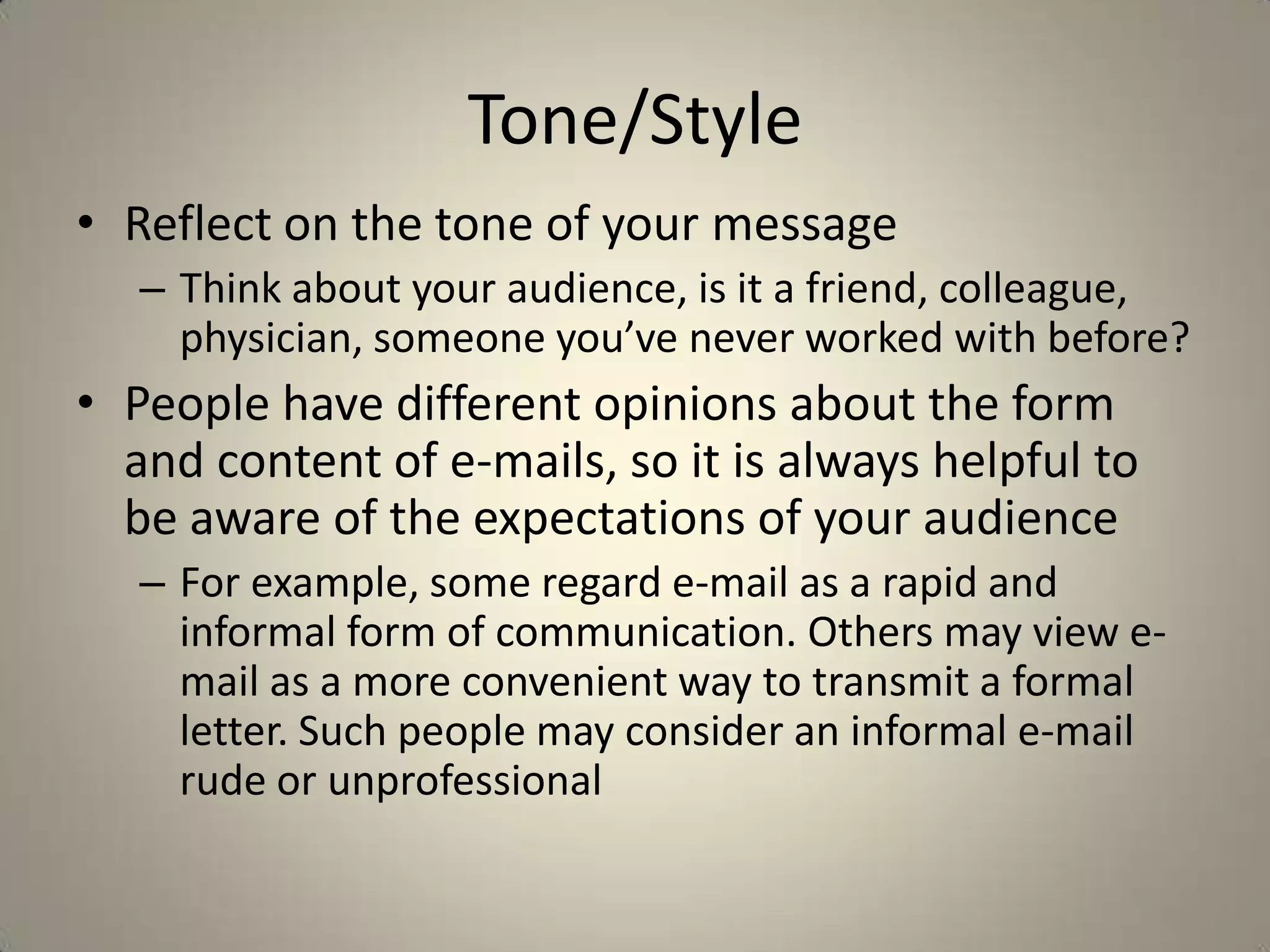 Tone/Style
• Reflect on the tone of your message
– Think about your audience, is it a friend, colleague,
physician, someone you’ve never worked with before?
• People have different opinions about the form
and content of e-mails, so it is always helpful to
be aware of the expectations of your audience
– For example, some regard e-mail as a rapid and
informal form of communication. Others may view e-
mail as a more convenient way to transmit a formal
letter. Such people may consider an informal e-mail
rude or unprofessional
 