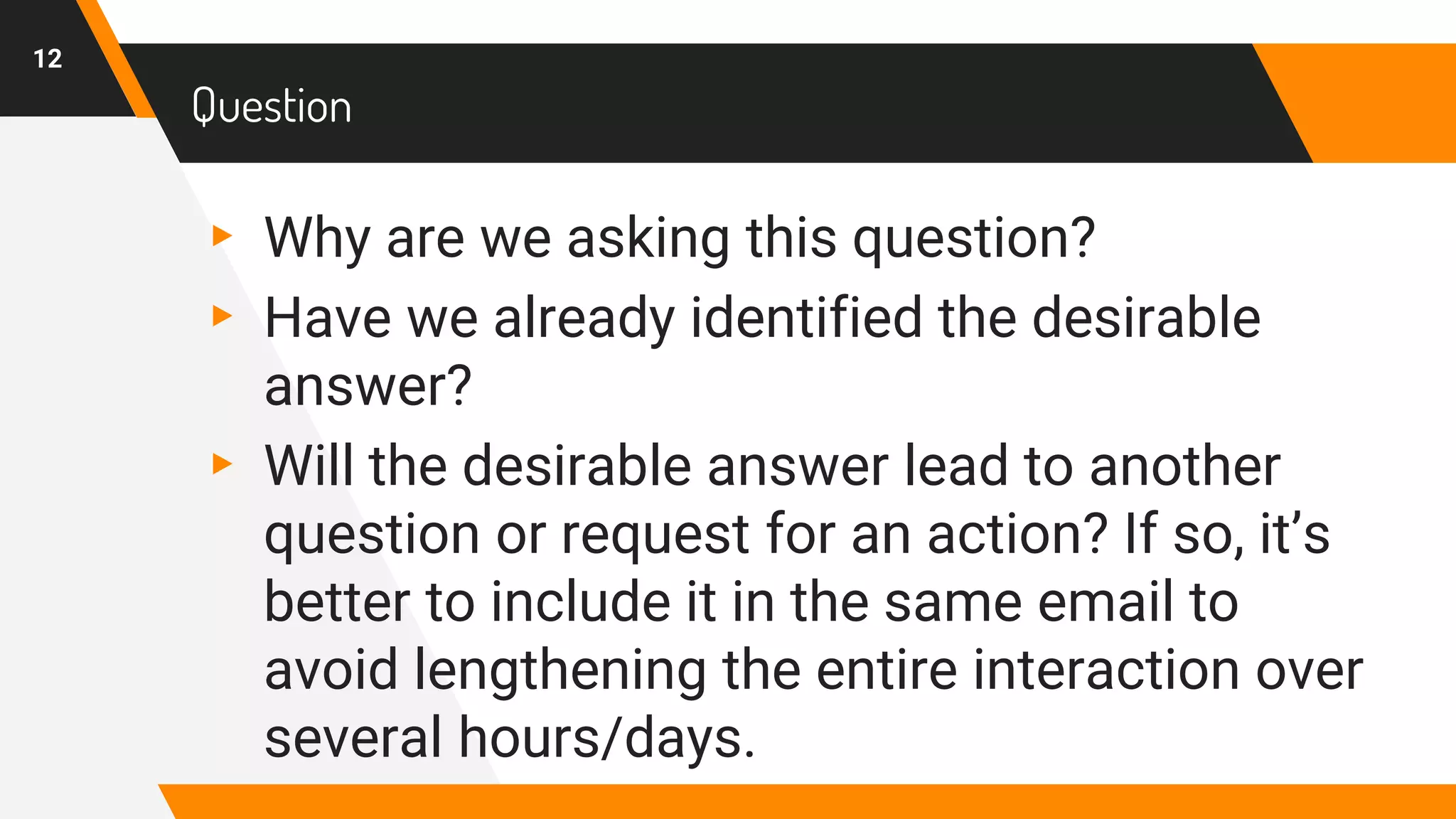 Question
▸ Why are we asking this question?
▸ Have we already identified the desirable
answer?
▸ Will the desirable answer lead to another
question or request for an action? If so, it’s
better to include it in the same email to
avoid lengthening the entire interaction over
several hours/days.
12
 