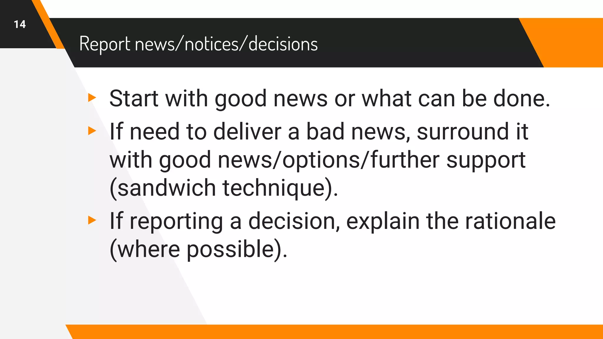 Report news/notices/decisions
▸ Start with good news or what can be done.
▸ If need to deliver a bad news, surround it
with good news/options/further support
(sandwich technique).
▸ If reporting a decision, explain the rationale
(where possible).
14
 
