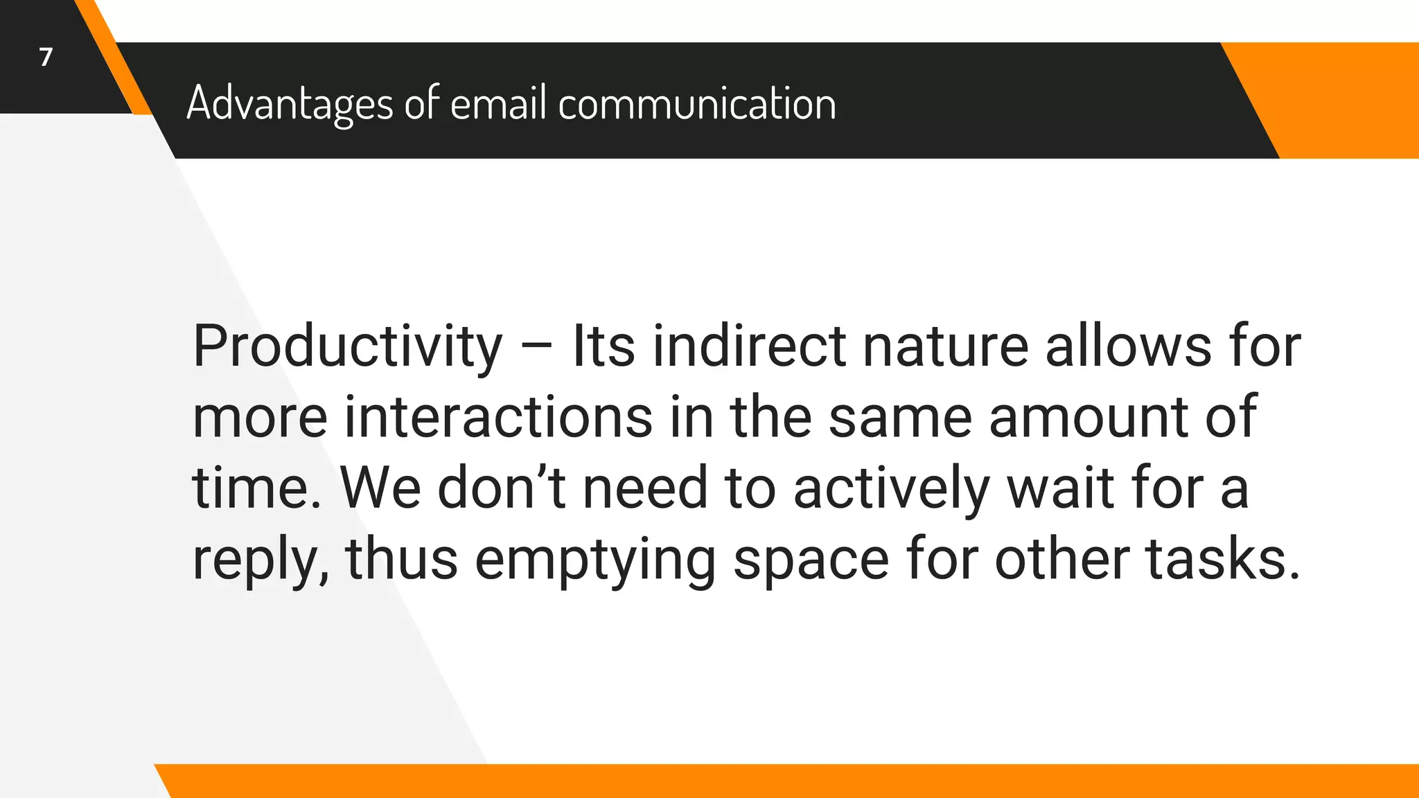 Advantages of email communication
Productivity – Its indirect nature allows for
more interactions in the same amount of
time. We don’t need to actively wait for a
reply, thus emptying space for other tasks.
7
 