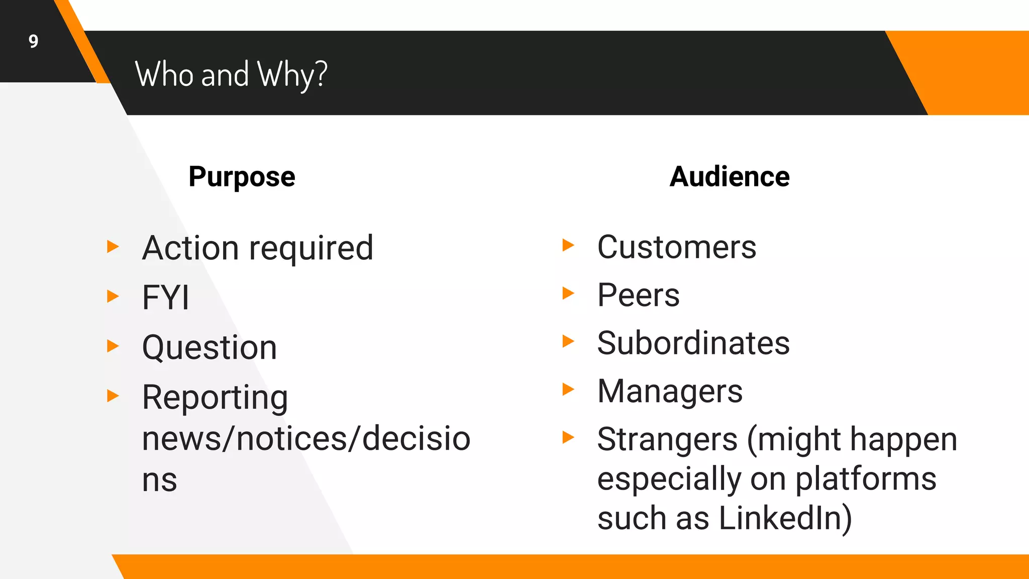 ▸ Action required
▸ FYI
▸ Question
▸ Reporting
news/notices/decisio
ns
Who and Why?
▸ Customers
▸ Peers
▸ Subordinates
▸ Managers
▸ Strangers (might happen
especially on platforms
such as LinkedIn)
9
Purpose Audience
 