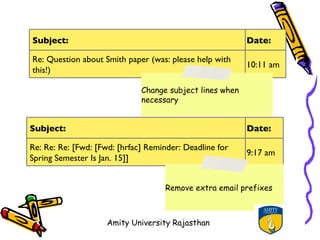 Subject:                                                  Date:

Re: Question about Smith paper (was: please help with
                                                          10:11 am
this!)

                              Change subject lines when
                              necessary


Subject:                                                  Date:

Re: Re: Re: [Fwd: [Fwd: [hrfac] Reminder: Deadline for
                                                          9:17 am
Spring Semester Is Jan. 15]]


                                    Remove extra email prefixes



                    Amity University Rajasthan
 