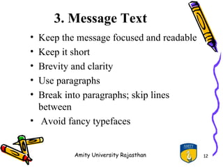 3. Message Text
• Keep the message focused and readable
• Keep it short
• Brevity and clarity
• Use paragraphs
• Break into paragraphs; skip lines
  between
• Avoid fancy typefaces


          Amity University Rajasthan      12
 