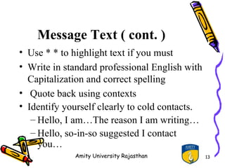 Message Text ( cont. )
• Use * * to highlight text if you must
• Write in standard professional English with
  Capitalization and correct spelling
• Quote back using contexts
• Identify yourself clearly to cold contacts.
   – Hello, I am…The reason I am writing…
   – Hello, so-in-so suggested I contact
     you…
             Amity University Rajasthan         13
 