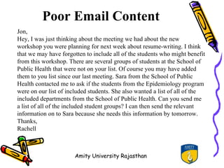 Poor Email Content
Jon,
Hey, I was just thinking about the meeting we had about the new
workshop you were planning for next week about resume-writing. I think
that we may have forgotten to include all of the students who might benefit
from this workshop. There are several groups of students at the School of
Public Health that were not on your list. Of course you may have added
them to you list since our last meeting. Sara from the School of Public
Health contacted me to ask if the students from the Epidemiology program
were on our list of included students. She also wanted a list of all of the
included departments from the School of Public Health. Can you send me
a list of all of the included student groups? I can then send the relevant
information on to Sara because she needs this information by tomorrow.
Thanks,
Rachell



                       Amity University Rajasthan
 